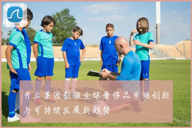开云集团引领全球奢侈品市场创新与可持续发展新趋势
